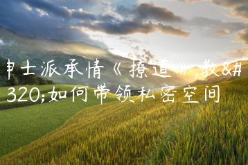 绅士派承情《撩道》,教你如何带领私密空间