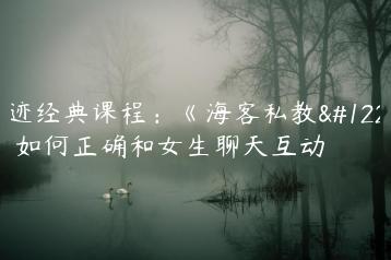 浪迹经典课程：《海客私教》，如何正确和女生聊天互动