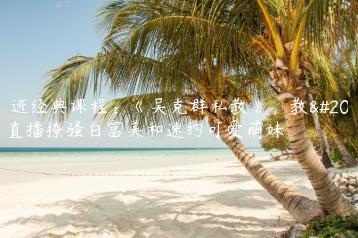 浪迹经典课程：《吴克群私教》，教你直播撩骚白富美和速约可爱萌妹