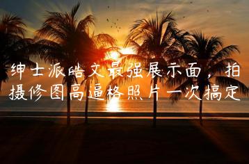 绅士派皓文最强展示面，拍摄修图高逼格照片一次搞定