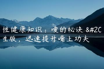 两性健康知识：嗳的秘诀 两性版，迅速提升嘴上功夫